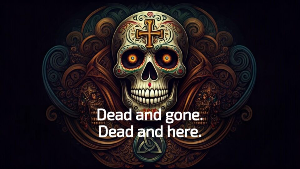 Dead and gone. Dead and here.